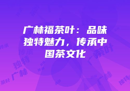 广林福茶叶：品味独特魅力，传承中国茶文化