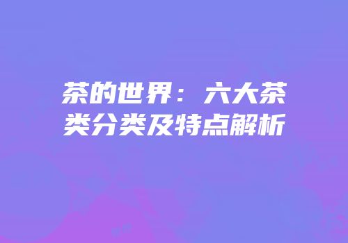 茶的世界：六大茶类分类及特点解析