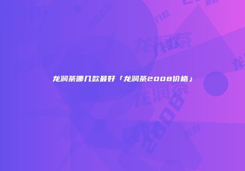 龙润茶哪几款最好「龙润茶2008价格」