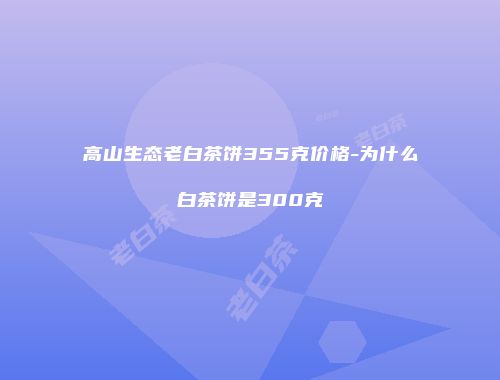 高山生态老白茶饼355克价格-为什么白茶饼是300克