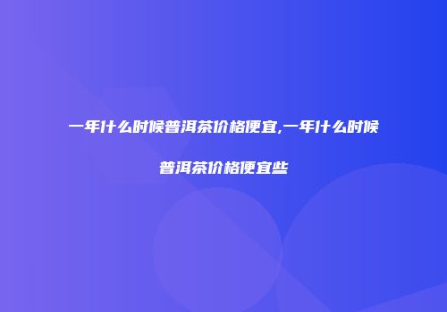 一年什么时候普洱茶价格便宜,一年什么时候普洱茶价格便宜些