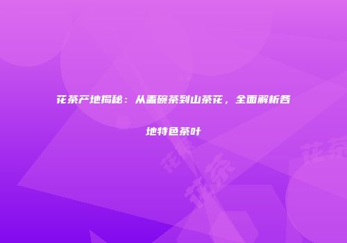 花茶产地揭秘：从盖碗茶到山茶花，全面解析各地特色茶叶