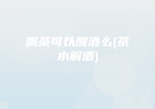 喝茶可以醒酒么(茶水解酒)
