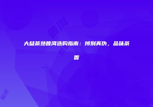 大益茶熟普洱选购指南：辨别真伪，品味茶香