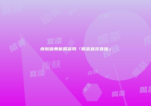 皮肤暗黄能喝茶吗「喝茶宜淡宜暗」