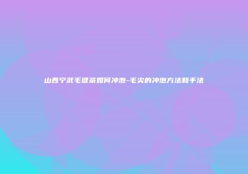 山西宁武毛健茶如何冲泡-毛尖的冲泡方法和手法