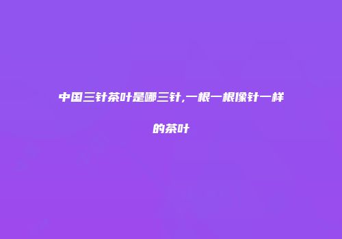中国三针茶叶是哪三针,一根一根像针一样的茶叶