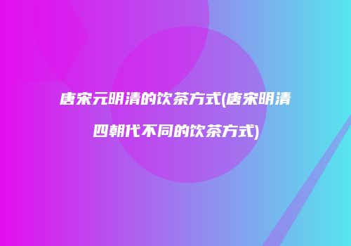 唐宋元明清的饮茶方式(唐宋明清四朝代不同的饮茶方式)