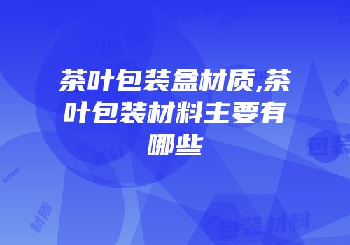 茶叶包装盒材质,茶叶包装材料主要有哪些