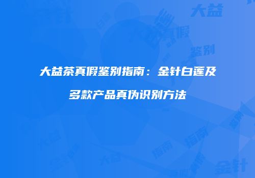 大益茶真假鉴别指南：金针白莲及多款产品真伪识别方法