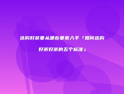 选购好茶要从哪些要素入手「如何选购好茶好茶的五个标准」