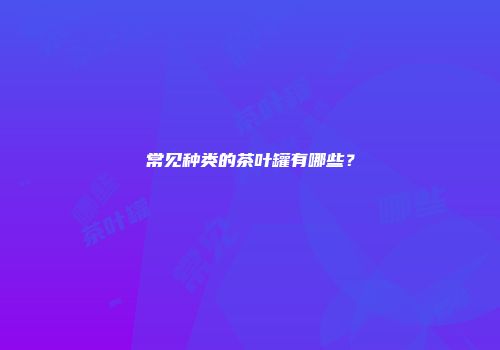 常见种类的茶叶罐有哪些？