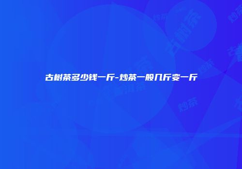 古树茶多少钱一斤-炒茶一般几斤变一斤