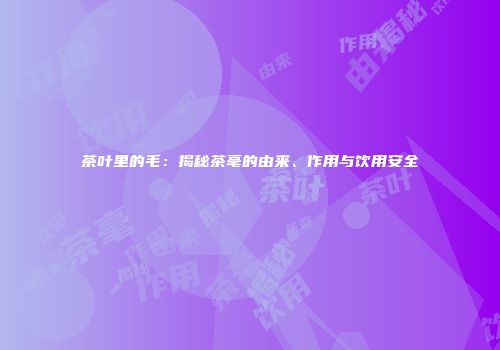 茶叶里的毛：揭秘茶毫的由来、作用与饮用安全