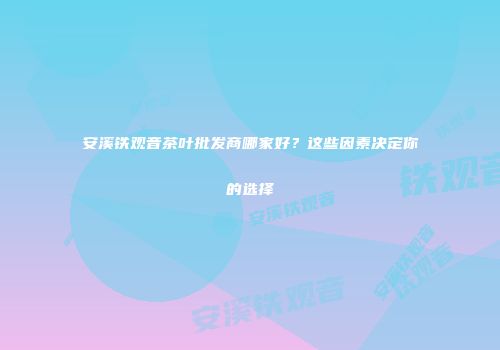 安溪铁观音茶叶批发商哪家好？这些因素决定你的选择