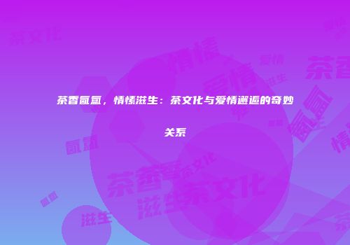 茶香氤氲，情愫滋生：茶文化与爱情邂逅的奇妙关系