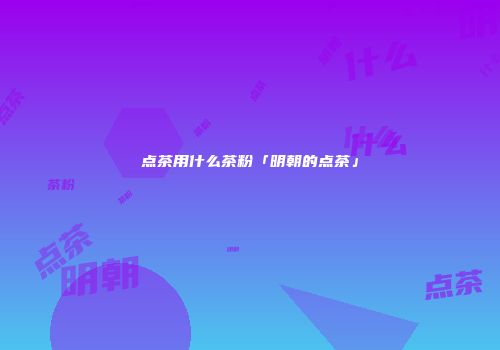 点茶用什么茶粉「明朝的点茶」