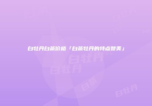 白牡丹白茶价格「白茶牡丹的特点赞美」