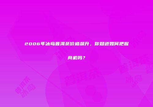 2006年冰岛普洱茶价格飙升，你知道如何把握商机吗？