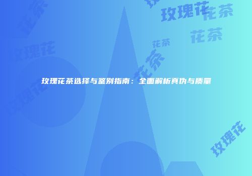 玫瑰花茶选择与鉴别指南：全面解析真伪与质量
