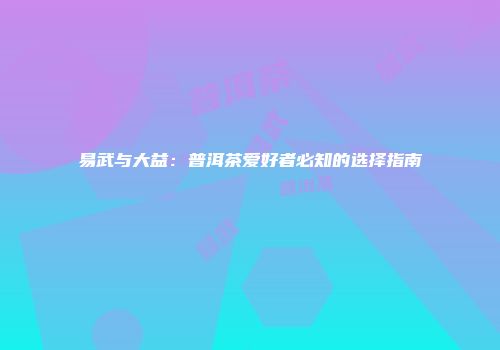易武与大益：普洱茶爱好者必知的选择指南