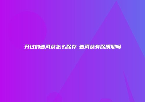 开过的普洱茶怎么保存-普洱茶有保质期吗