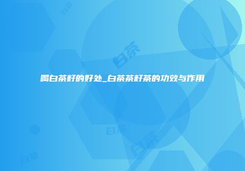 喝白茶籽的好处_白茶茶籽茶的功效与作用