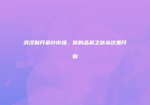 武汉新开茶叶市场，你的品茶之旅从这里开始