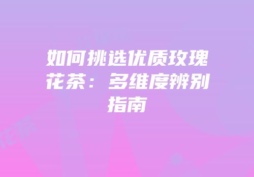 如何挑选优质玫瑰花茶：多维度辨别指南