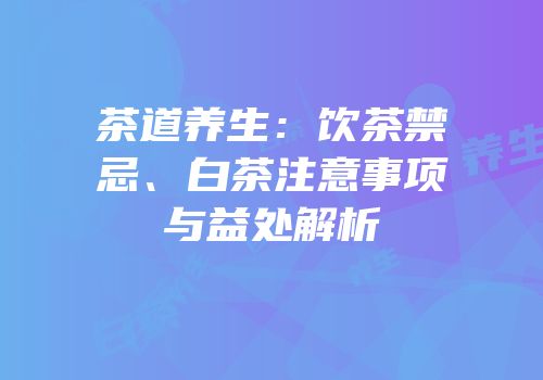 茶道养生：饮茶禁忌、白茶注意事项与益处解析