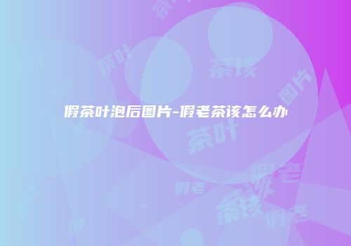 假茶叶泡后图片-假老茶该怎么办