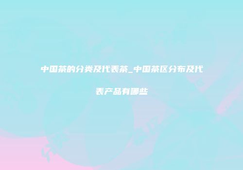 中国茶的分类及代表茶_中国茶区分布及代表产品有哪些