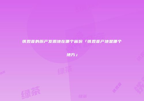 铁观音的原产发源地在哪个省份「铁观音产地是哪个地方」