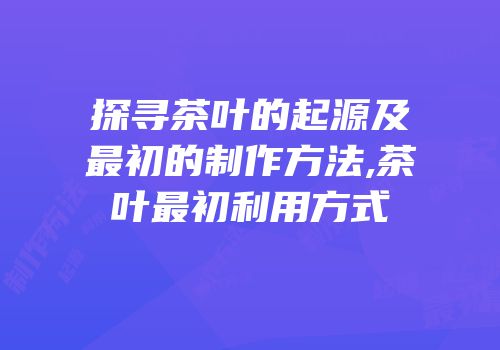 探寻茶叶的起源及最初的制作方法,茶叶最初利用方式