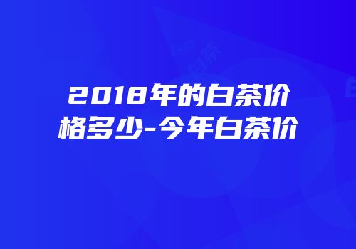 2018年的白茶价格多少-今年白茶价