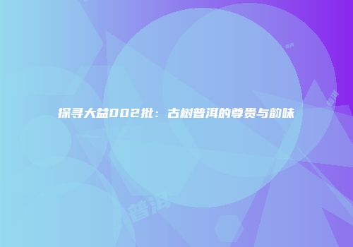探寻大益002批：古树普洱的尊贵与韵味