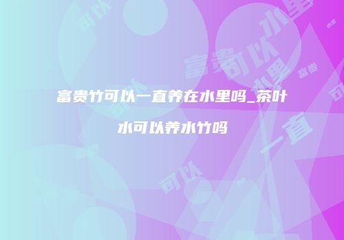 富贵竹可以一直养在水里吗_茶叶水可以养水竹吗