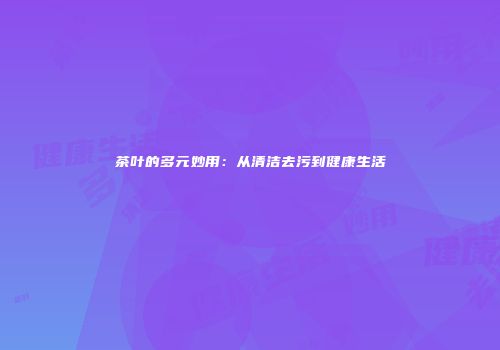 茶叶的多元妙用：从清洁去污到健康生活