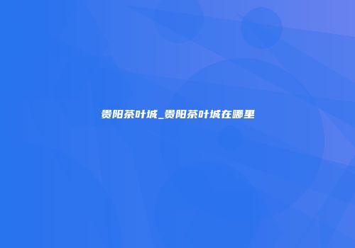 贵阳茶叶城_贵阳茶叶城在哪里