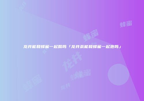 龙井能和蜂蜜一起喝吗「龙井茶能和蜂蜜一起泡吗」