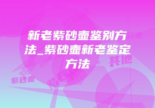 新老紫砂壶鉴别方法_紫砂壶新老鉴定方法