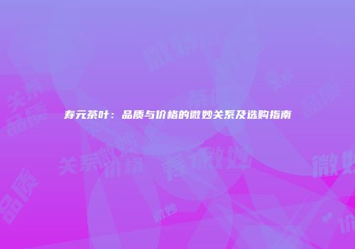 寿元茶叶：品质与价格的微妙关系及选购指南