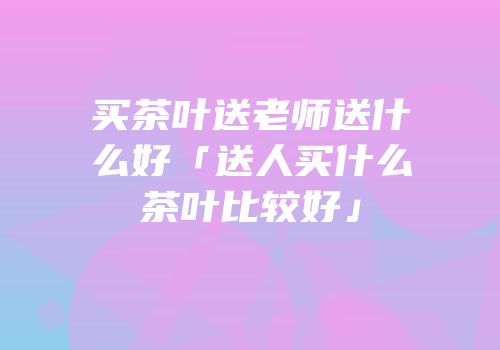 买茶叶送老师送什么好「送人买什么茶叶比较好」