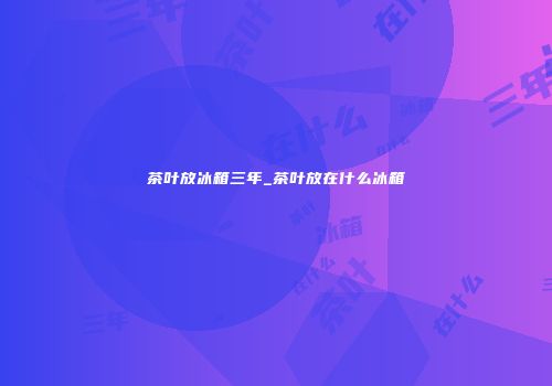茶叶放冰箱三年_茶叶放在什么冰箱