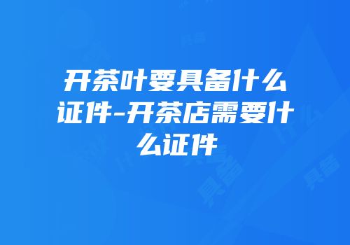 开茶叶要具备什么证件-开茶店需要什么证件