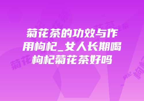 菊花茶的功效与作用枸杞_女人长期喝枸杞菊花茶好吗