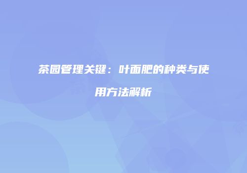 茶园管理关键：叶面肥的种类与使用方法解析
