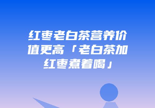 红枣老白茶营养价值更高「老白茶加红枣煮着喝」