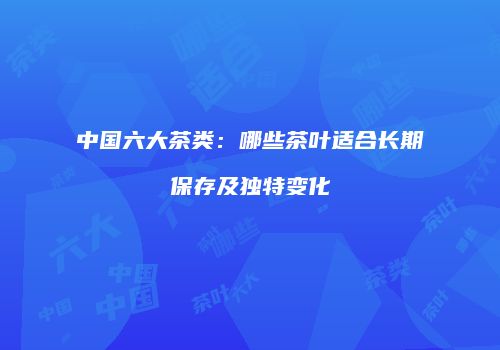 中国六大茶类：哪些茶叶适合长期保存及独特变化