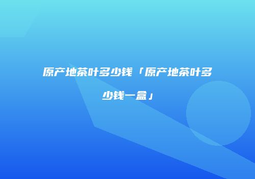 原产地茶叶多少钱「原产地茶叶多少钱一盒」